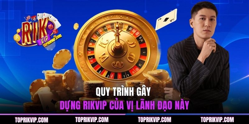 Quy trình gây dựng RIKVIP của vị lãnh đạo này